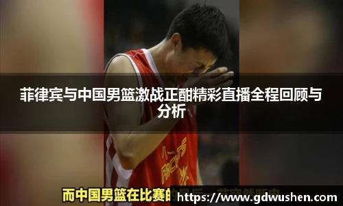 菲律宾与中国男篮激战正酣精彩直播全程回顾与分析